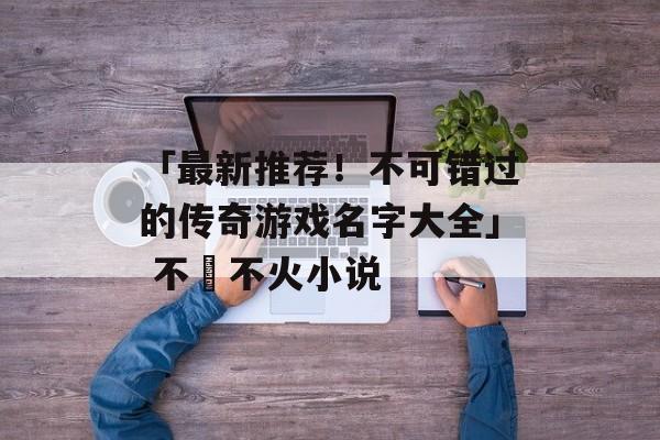 「最新推荐！不可错过的传奇游戏名字大全」 不揾不火小说