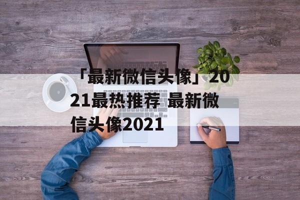 「最新微信头像」2021最热推荐 最新微信头像2021