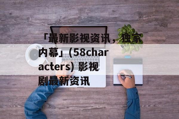 「最新影视资讯，独家内幕」(58characters) 影视剧最新资讯