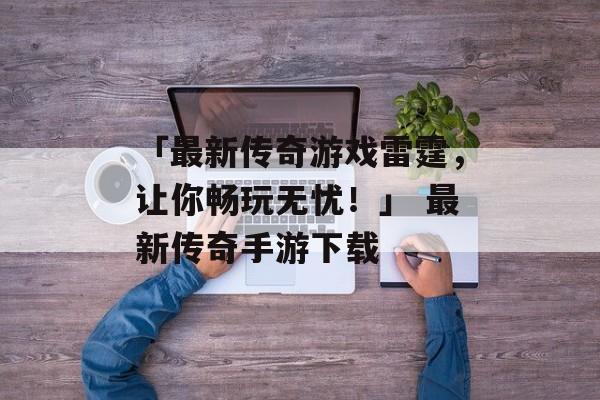 「最新传奇游戏雷霆，让你畅玩无忧！」 最新传奇手游下载
