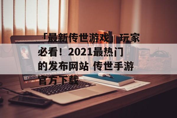 「最新传世游戏」玩家必看！2021最热门的发布网站 传世手游官方下载