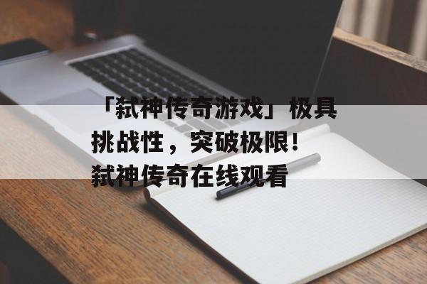 「弑神传奇游戏」极具挑战性，突破极限！ 弑神传奇在线观看