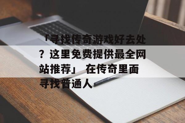 「寻找传奇游戏好去处？这里免费提供最全网站推荐」 在传奇里面寻找普通人