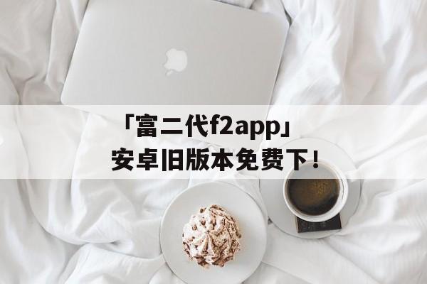 「富二代f2app」安卓旧版本免费下！