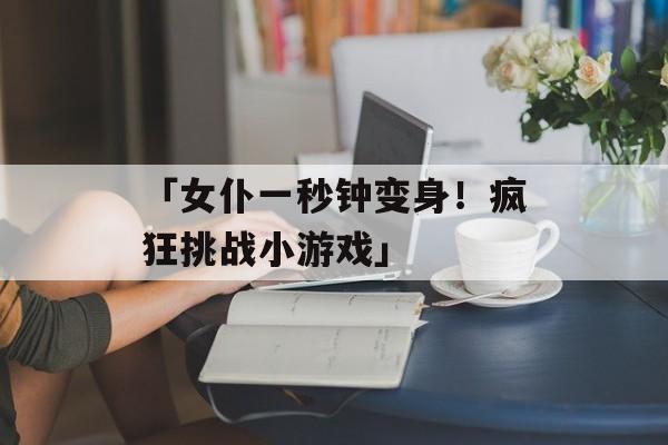 「女仆一秒钟变身！疯狂挑战小游戏」