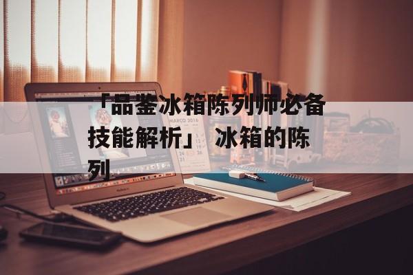 「品鉴冰箱陈列师必备技能解析」 冰箱的陈列