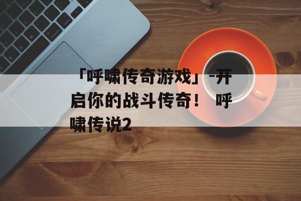 「呼啸传奇游戏」-开启你的战斗传奇！ 呼啸传说2