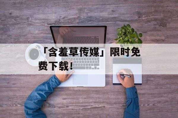 「含羞草传媒」限时免费下载！