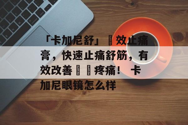 「卡加尼舒」強效止痛膏，快速止痛舒筋，有效改善關節疼痛！ 卡加尼眼镜怎么样