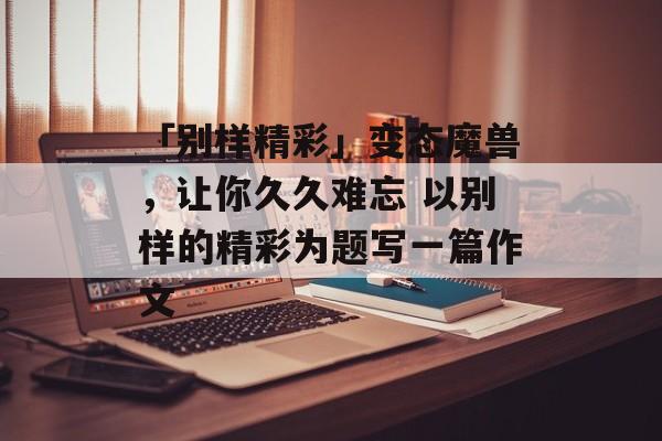 「别样精彩」变态魔兽，让你久久难忘 以别样的精彩为题写一篇作文