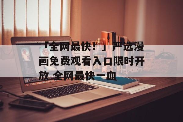 「全网最快！」严选漫画免费观看入口限时开放 全网最快一血