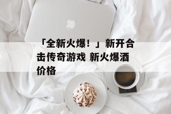 「全新火爆！」新开合击传奇游戏 新火爆酒价格