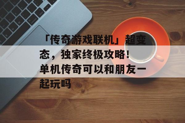 「传奇游戏联机」超变态，独家终极攻略！ 单机传奇可以和朋友一起玩吗