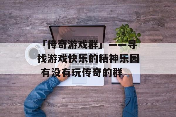 「传奇游戏群」——寻找游戏快乐的精神乐园 有没有玩传奇的群