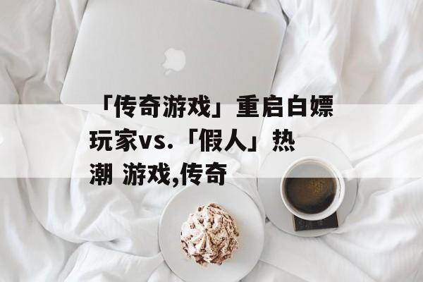 「传奇游戏」重启白嫖玩家vs.「假人」热潮 游戏,传奇