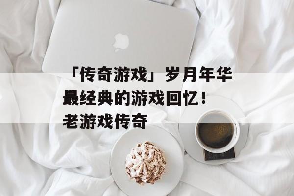 「传奇游戏」岁月年华最经典的游戏回忆！ 老游戏传奇