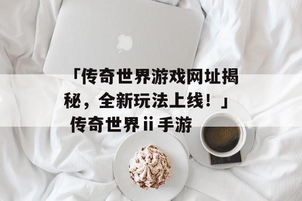 「传奇世界游戏网址揭秘，全新玩法上线！」 传奇世界ⅱ手游