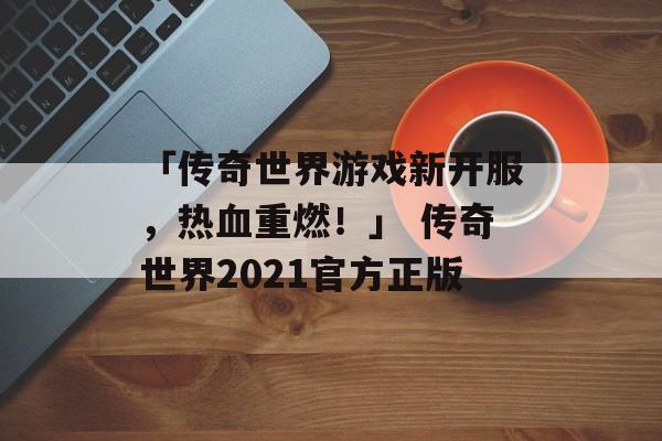 「传奇世界游戏新开服，热血重燃！」 传奇世界2021官方正版