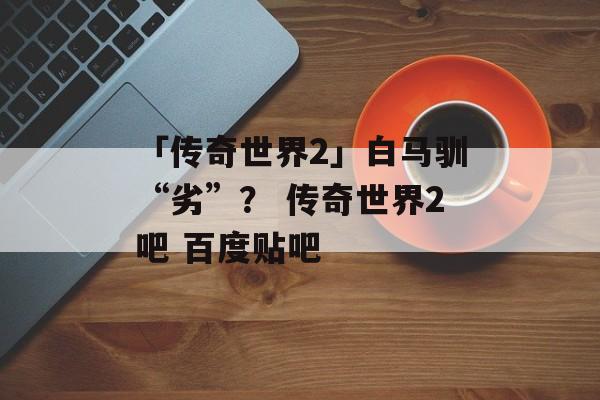 「传奇世界2」白马驯“劣”？ 传奇世界2吧 百度贴吧