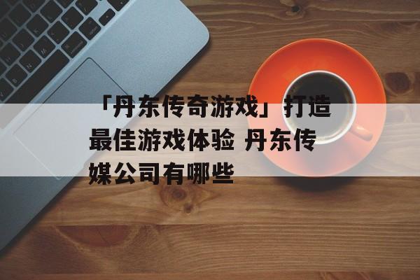 「丹东传奇游戏」打造最佳游戏体验 丹东传媒公司有哪些