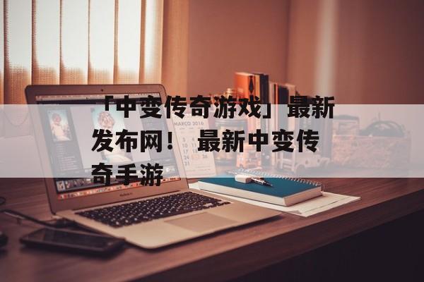 「中变传奇游戏」最新发布网！ 最新中变传奇手游