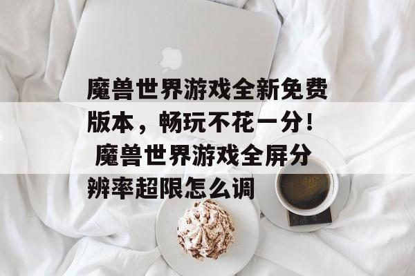 魔兽世界游戏全新免费版本，畅玩不花一分！ 魔兽世界游戏全屏分辨率超限怎么调