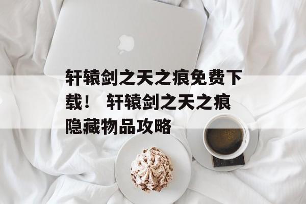 轩辕剑之天之痕免费下载！ 轩辕剑之天之痕隐藏物品攻略