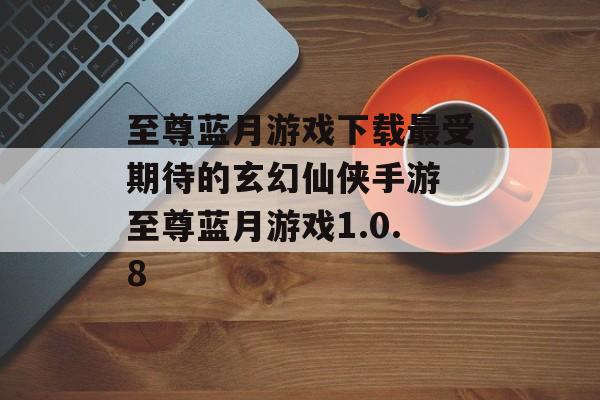 至尊蓝月游戏下载最受期待的玄幻仙侠手游 至尊蓝月游戏1.0.8