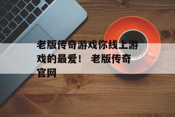 老版传奇游戏你线上游戏的最爱！ 老版传奇官网