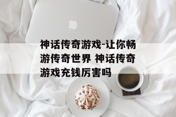 神话传奇游戏-让你畅游传奇世界 神话传奇游戏充钱厉害吗