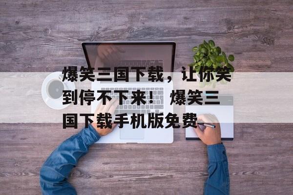 爆笑三国下载，让你笑到停不下来！ 爆笑三国下载手机版免费