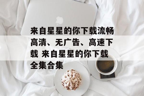 来自星星的你下载流畅高清、无广告、高速下载 来自星星的你下载全集合集
