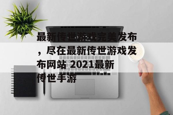 最新传世游戏完美发布，尽在最新传世游戏发布网站 2021最新传世手游