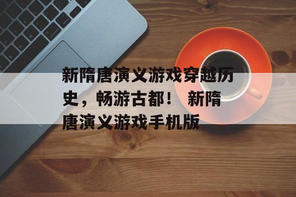 新隋唐演义游戏穿越历史，畅游古都！ 新隋唐演义游戏手机版