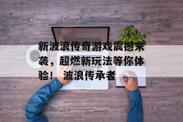 新波浪传奇游戏震撼来袭，超燃新玩法等你体验！ 波浪传承者