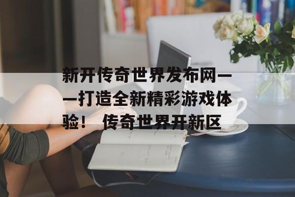 新开传奇世界发布网——打造全新精彩游戏体验！ 传奇世界开新区