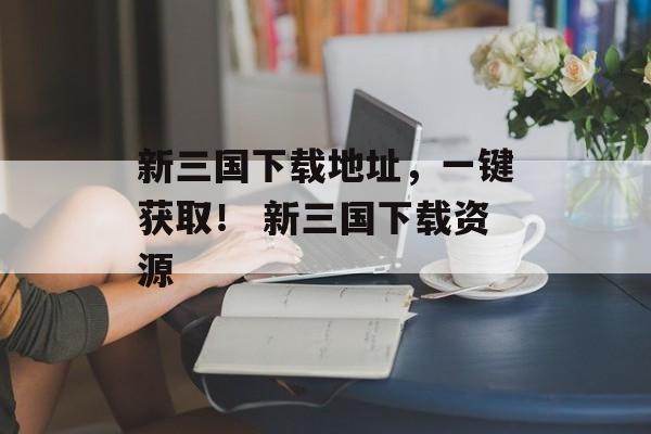 新三国下载地址，一键获取！ 新三国下载资源