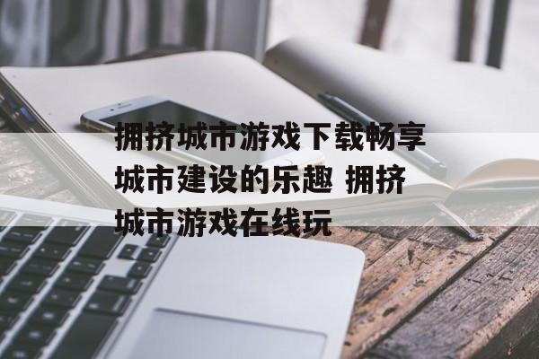 拥挤城市游戏下载畅享城市建设的乐趣 拥挤城市游戏在线玩