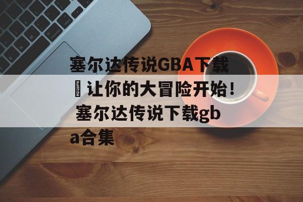 塞尔达传说GBA下载–让你的大冒险开始！ 塞尔达传说下载gba合集