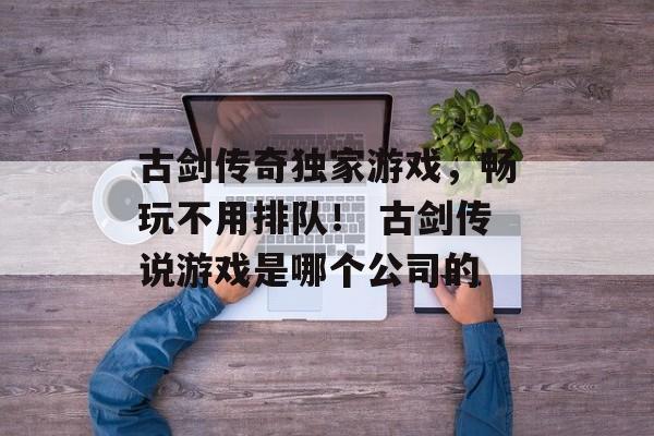 古剑传奇独家游戏，畅玩不用排队！ 古剑传说游戏是哪个公司的