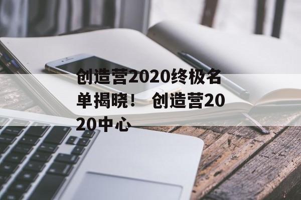 创造营2020终极名单揭晓！ 创造营2020中心