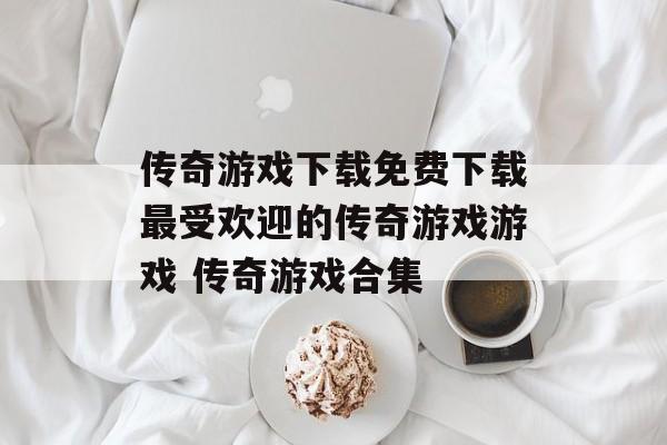 传奇游戏下载免费下载最受欢迎的传奇游戏游戏 传奇游戏合集