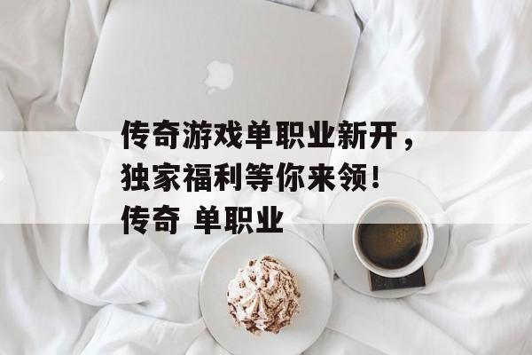 传奇游戏单职业新开，独家福利等你来领！ 传奇 单职业