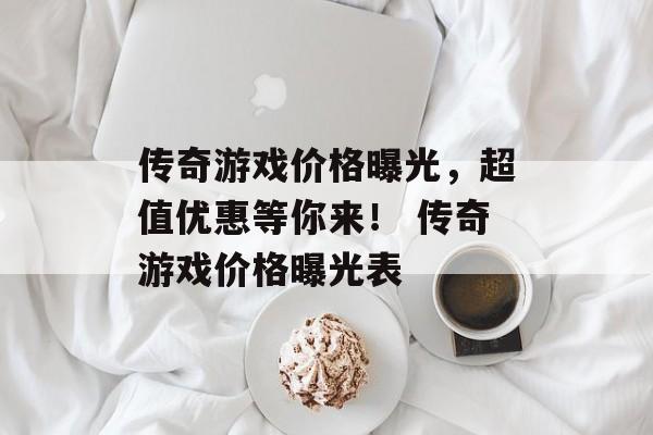 传奇游戏价格曝光，超值优惠等你来！ 传奇游戏价格曝光表
