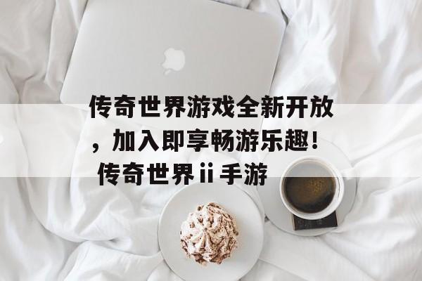 传奇世界游戏全新开放，加入即享畅游乐趣！ 传奇世界ⅱ手游