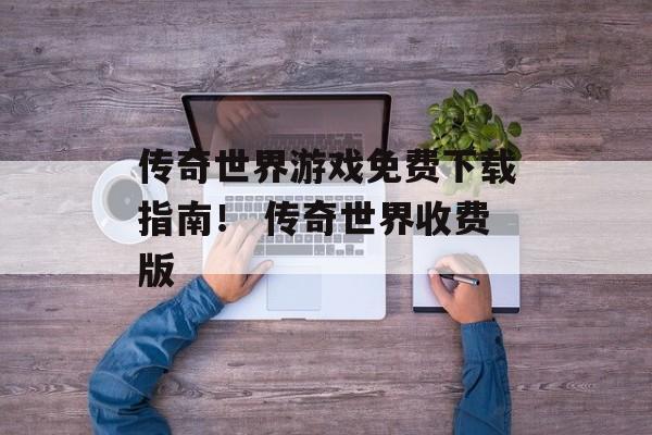 传奇世界游戏免费下载指南！ 传奇世界收费版