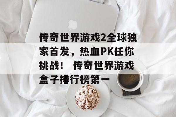 传奇世界游戏2全球独家首发，热血PK任你挑战！ 传奇世界游戏盒子排行榜第一