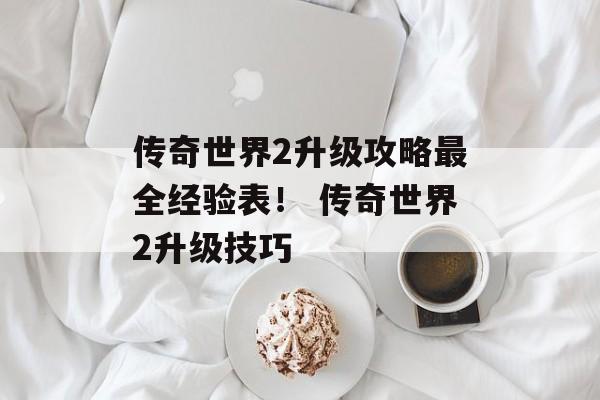 传奇世界2升级攻略最全经验表！ 传奇世界2升级技巧