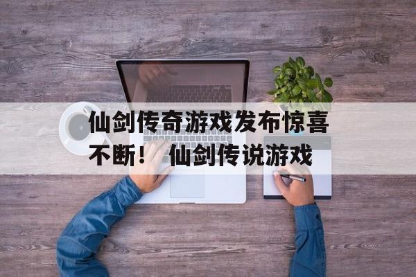 仙剑传奇游戏发布惊喜不断！ 仙剑传说游戏