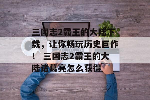三国志2霸王的大陆下载，让你畅玩历史巨作！ 三国志2霸王的大陆诸葛亮怎么获得